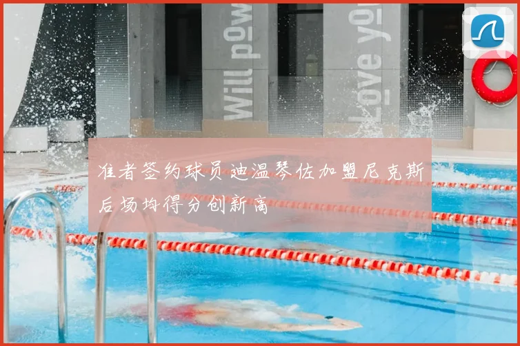 准者签约球员迪温琴佐加盟尼克斯后场均得分创新高