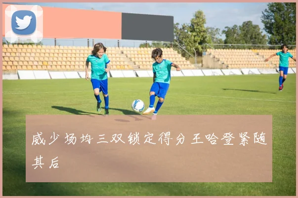 威少场均三双锁定得分王哈登紧随其后