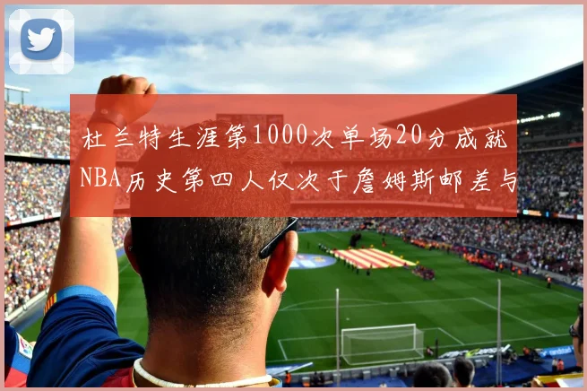 杜兰特生涯第1000次单场20分成就NBA历史第四人仅次于詹姆斯邮差与天勾