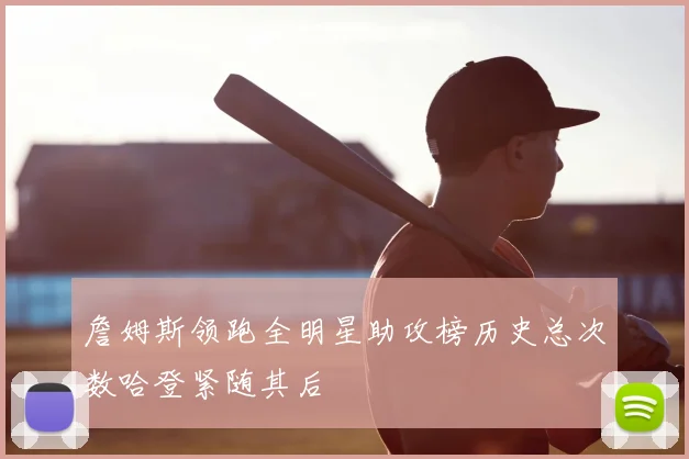 詹姆斯领跑全明星助攻榜历史总次数哈登紧随其后