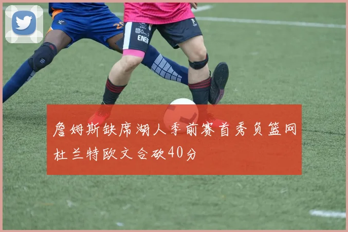 詹姆斯缺席湖人季前赛首秀负篮网杜兰特欧文合砍40分