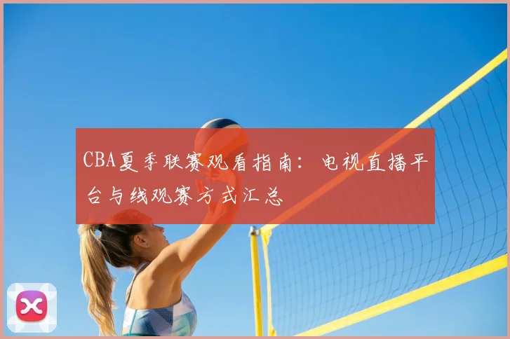CBA夏季联赛观看指南:电视直播平台与线观赛方式汇总