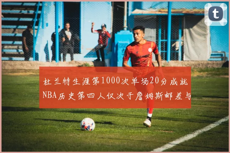 杜兰特生涯第1000次单场20分成就NBA历史第四人仅次于詹姆斯邮差与天勾