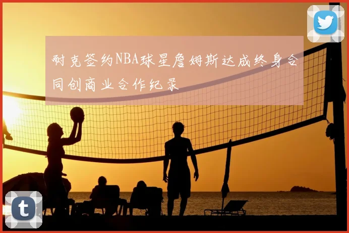 耐克签约NBA球星詹姆斯达成终身合同创商业合作纪录