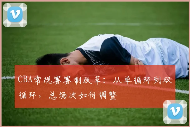 CBA常规赛赛制改革:从单循环到双循环,总场次如何调整