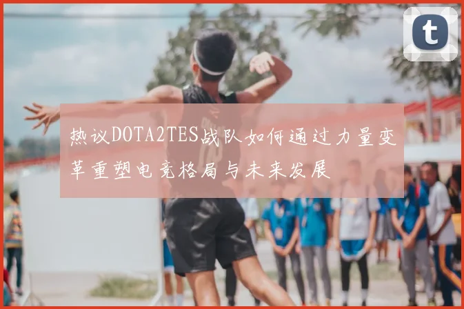 热议DOTA2TES战队如何通过力量变革重塑电竞格局与未来发展