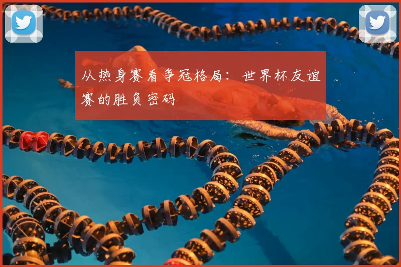 从热身赛看争冠格局:世界杯友谊赛的胜负密码