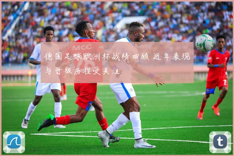 德国足球欧洲杯战绩回顾 近年表现与晋级历程受关注