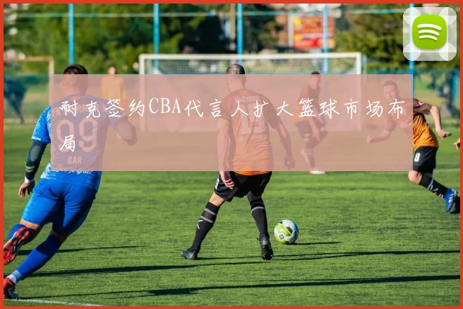 耐克签约CBA代言人扩大篮球市场布局