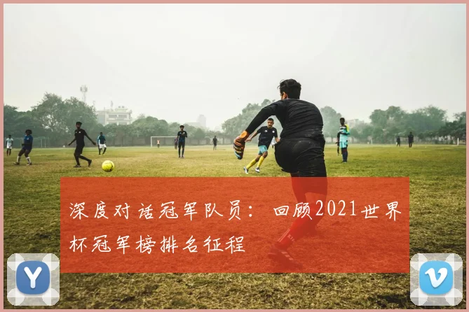 深度对话冠军队员:回顾2021世界杯冠军榜排名征程