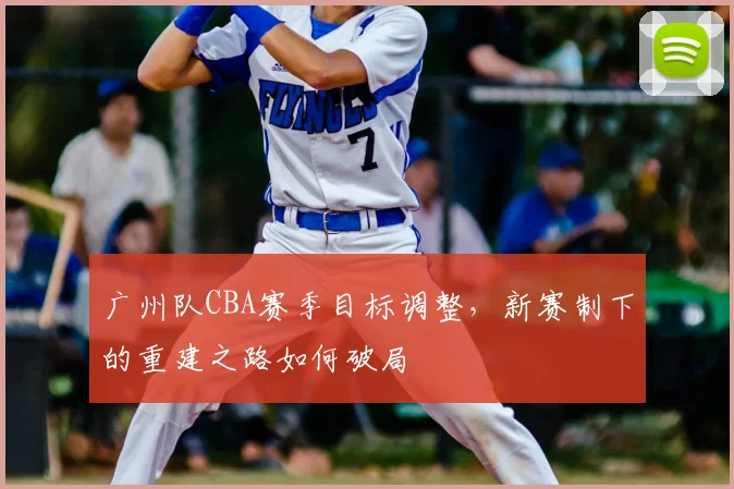 广州队CBA赛季目标调整,新赛制下的重建之路如何破局