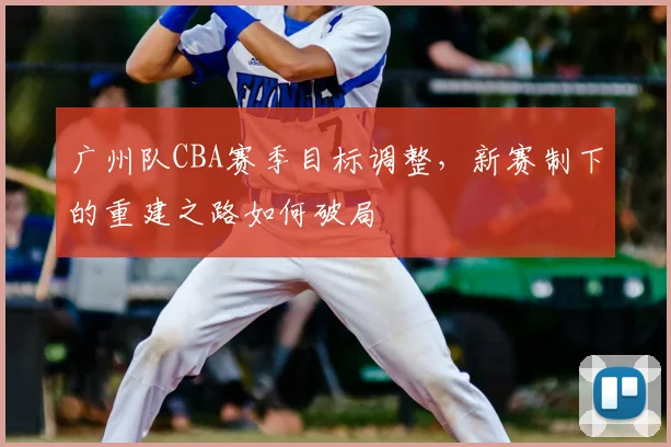 广州队CBA赛季目标调整,新赛制下的重建之路如何破局