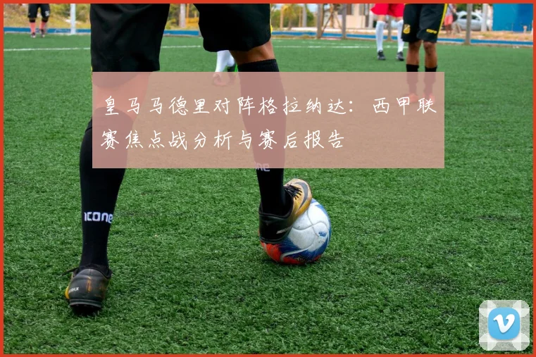 皇马马德里对阵格拉纳达:西甲联赛焦点战分析与赛后报告