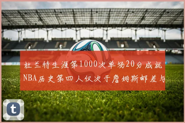 杜兰特生涯第1000次单场20分成就NBA历史第四人仅次于詹姆斯邮差与天勾
