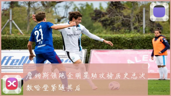 詹姆斯领跑全明星助攻榜历史总次数哈登紧随其后