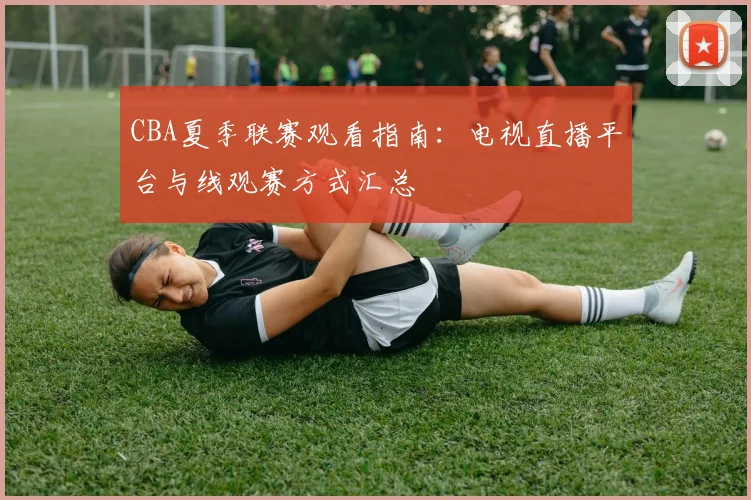CBA夏季联赛观看指南:电视直播平台与线观赛方式汇总