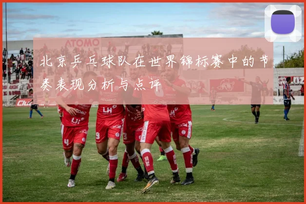 北京乒乓球队在世界锦标赛中的节奏表现分析与点评