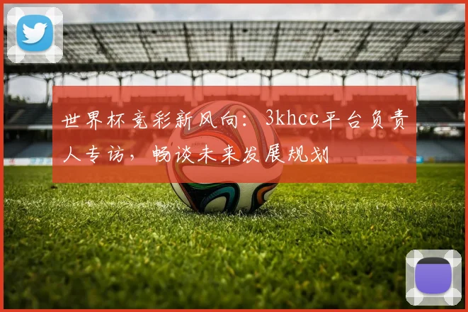 世界杯竞彩新风向：3khcc平台负责人专访，畅谈未来发展规划