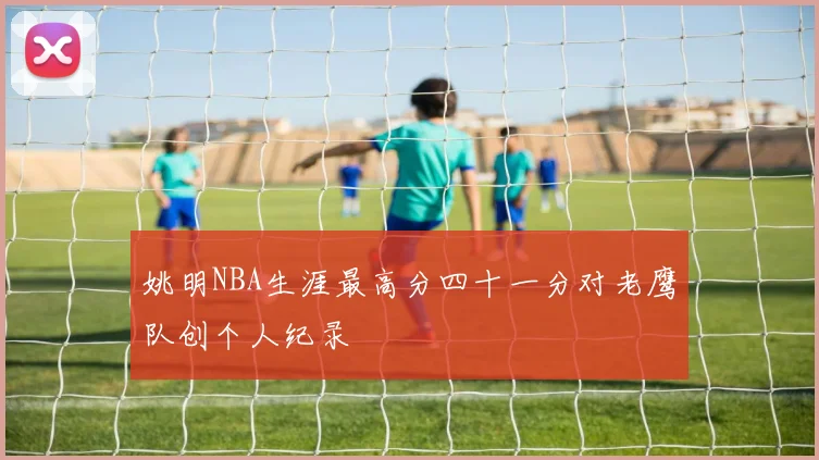 姚明NBA生涯最高分四十一分对老鹰队创个人纪录