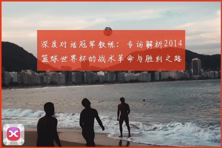 深度对话冠军教练:专访解析2014篮球世界杯的战术革命与胜利之路