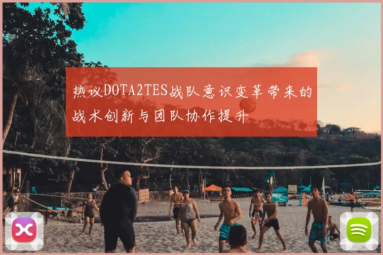 热议DOTA2TES战队意识变革带来的战术创新与团队协作提升