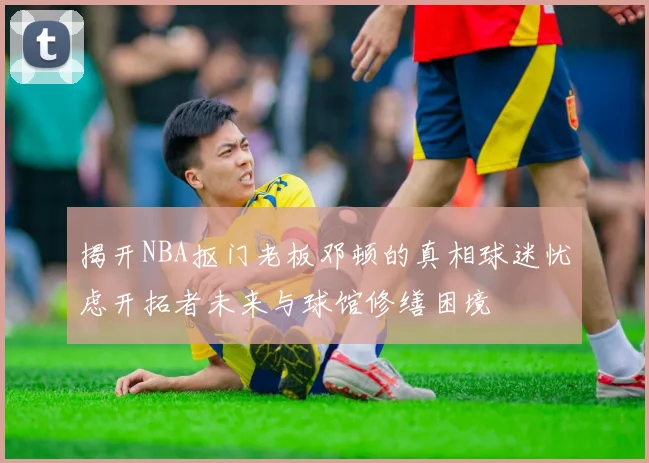 揭开NBA抠门老板邓顿的真相球迷忧虑开拓者未来与球馆修缮困境