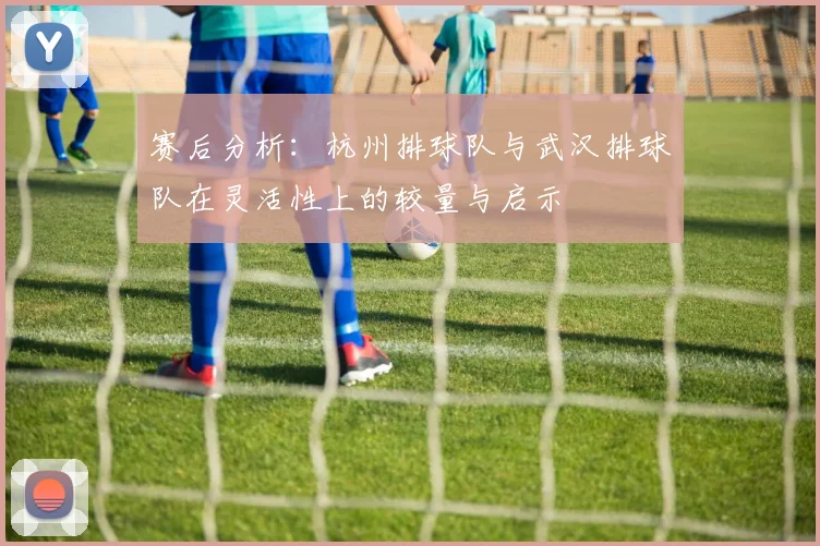 赛后分析:杭州排球队与武汉排球队在灵活性上的较量与启示