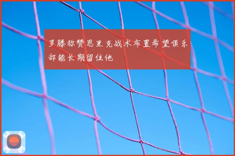 罗滕称赞恩里克战术布置希望俱乐部能长期留住他