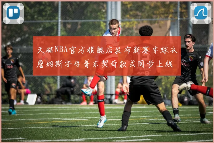 天猫NBA官方旗舰店发布新赛季球衣詹姆斯字母哥东契奇款式同步上线