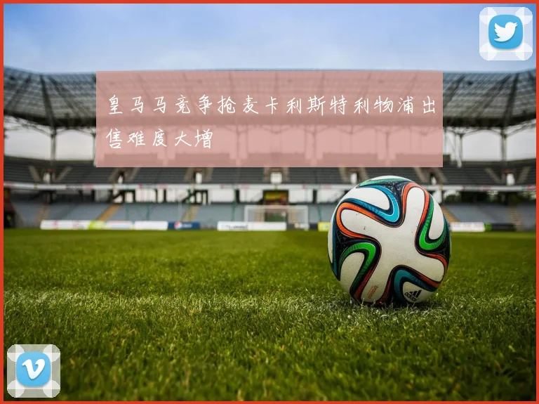 皇马马竞争抢麦卡利斯特利物浦出售难度大增