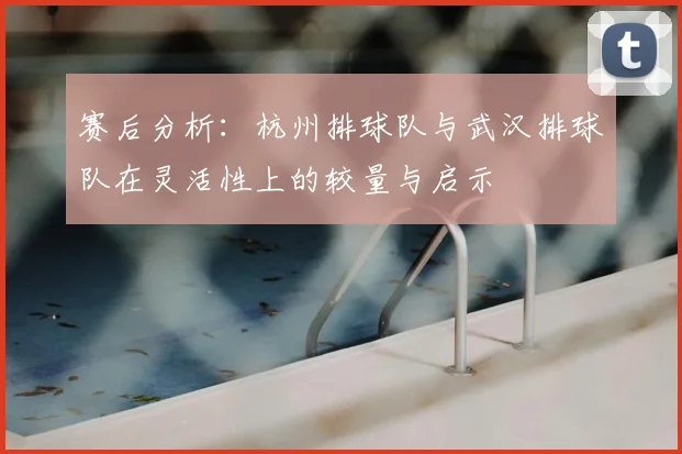 赛后分析:杭州排球队与武汉排球队在灵活性上的较量与启示