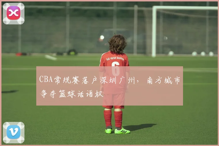 CBA常规赛落户深圳广州，南方城市争夺篮球话语权