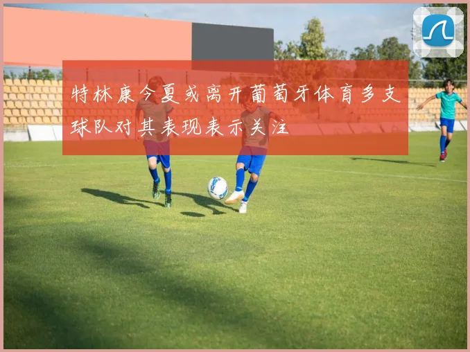 特林康今夏或离开葡萄牙体育多支球队对其表现表示关注