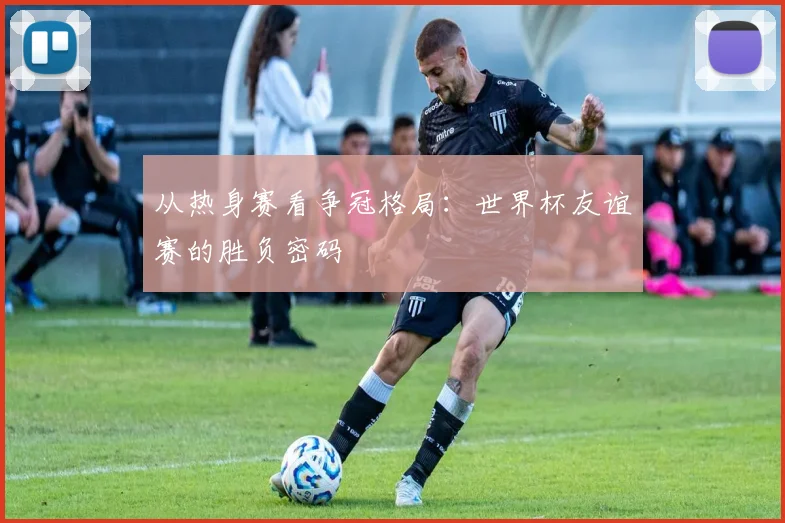 从热身赛看争冠格局:世界杯友谊赛的胜负密码