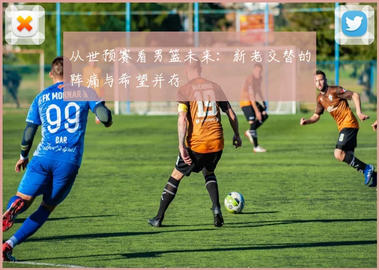 从世预赛看男篮未来:新老交替的阵痛与希望并存