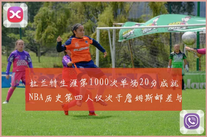 杜兰特生涯第1000次单场20分成就NBA历史第四人仅次于詹姆斯邮差与天勾