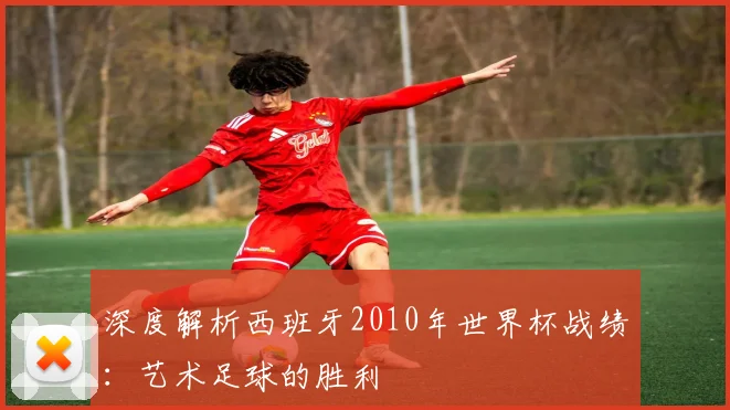 深度解析西班牙2010年世界杯战绩:艺术足球的胜利