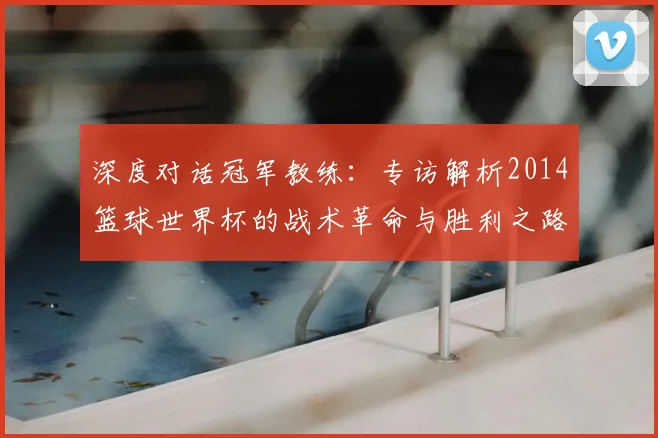 深度对话冠军教练:专访解析2014篮球世界杯的战术革命与胜利之路