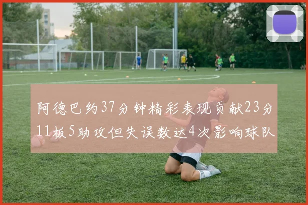 阿德巴约37分钟精彩表现贡献23分11板5助攻但失误数达4次影响球队表现