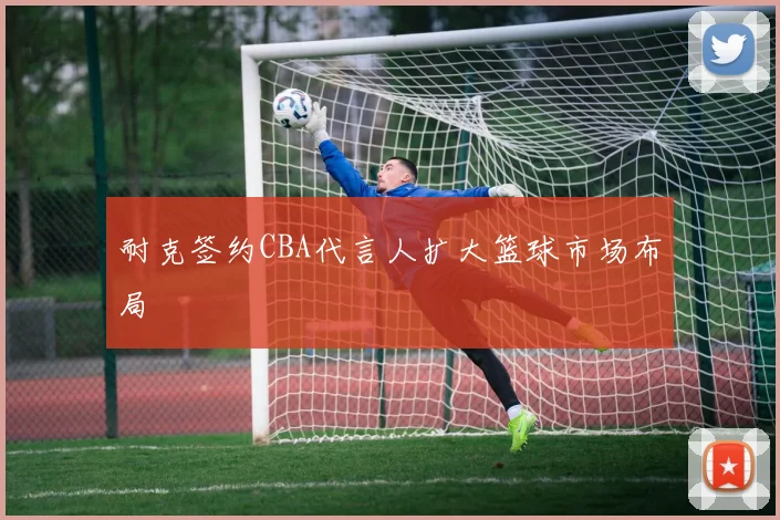耐克签约CBA代言人扩大篮球市场布局