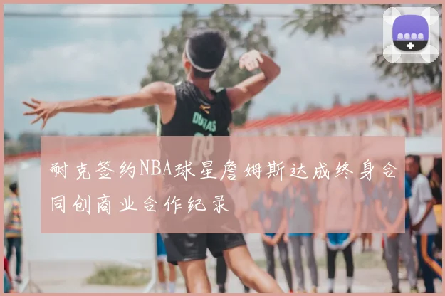 耐克签约NBA球星詹姆斯达成终身合同创商业合作纪录