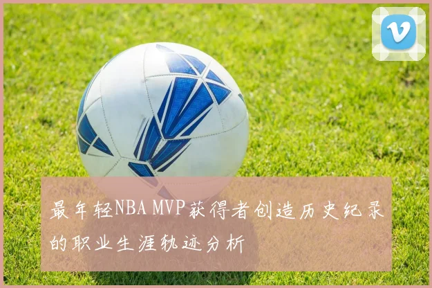 最年轻NBA MVP获得者创造历史纪录的职业生涯轨迹分析