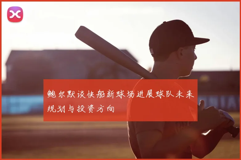鲍尔默谈快船新球场进展球队未来规划与投资方向