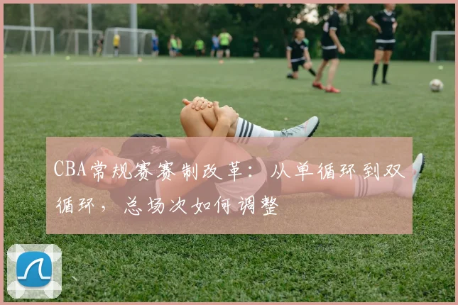 CBA常规赛赛制改革:从单循环到双循环,总场次如何调整