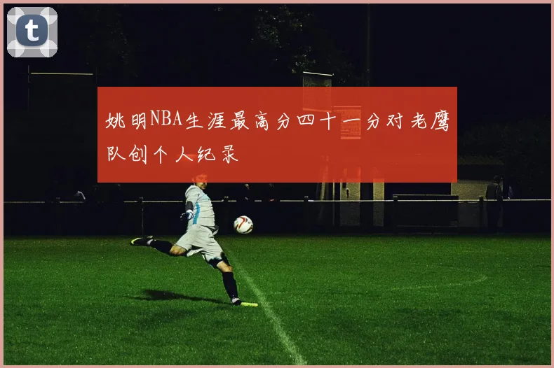 姚明NBA生涯最高分四十一分对老鹰队创个人纪录