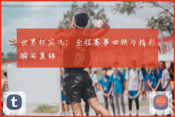 世界杯实况:全程赛事回顾与精彩瞬间集锦
