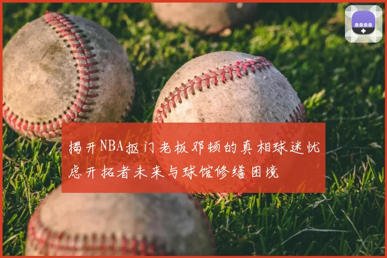 揭开NBA抠门老板邓顿的真相球迷忧虑开拓者未来与球馆修缮困境