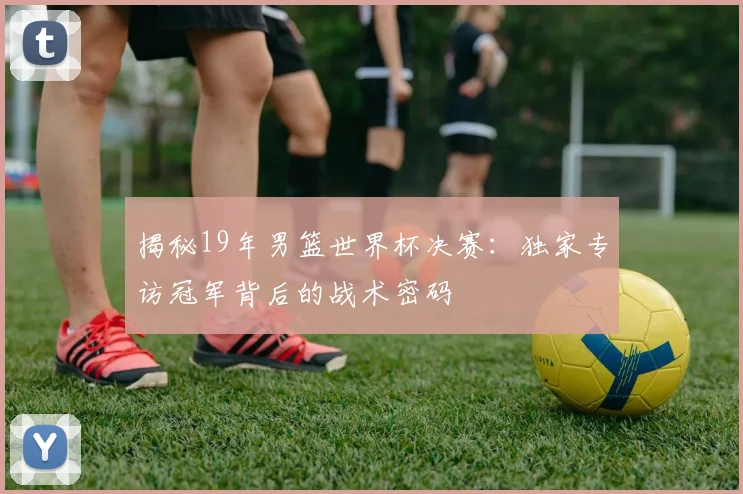 揭秘19年男篮世界杯决赛：独家专访冠军背后的战术密码